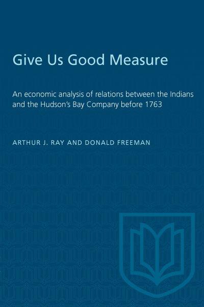 "Give us good measure" : an economic analysis of relations between the Indians and the Hudson's Bay Company before 1763 / Arthur J. Ray and Donald B. Freeman. --