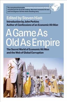 A game as old as empire : the secret world of economic hit men and the web of global corruption / edited by Steven Hiatt ; introduction by John Perkins.