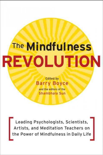 The mindfulness revolution : leading psychologists, scientists, artists, and meditation teachers on the power of mindfulness in daily life / edited by Barry Boyce and the editors of the Shambhala Sun.