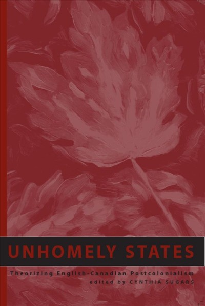 Unhomely states : theorizing English-Canadian postcolonialism / edited by Cynthia Sugars.