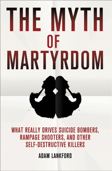 The myth of martyrdom : what really drives suicide bombers, rampage shooters, and other self-destructive killers / Adam Lankford.
