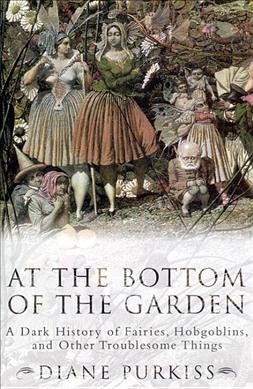 At the bottom of the garden : a dark history of fairies, hobgoblins, and other troublesome things / Diane Purkiss.
