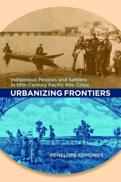 Urbanizing frontiers : indigenous peoples and settlers in 19th-century Pacific rim cities / Penelope Edmonds.