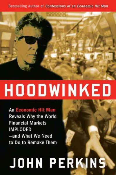 Hoodwinked : an economic hit man reveals why the world financial markets imploded--and what we need to do to remake them / John Perkins.