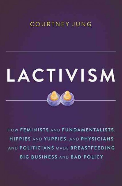 Lactivism : how feminists and fundamentalists, hippies and yuppies, and physicians and politicians made breastfeeding big business and bad policy / Courtney Jung.