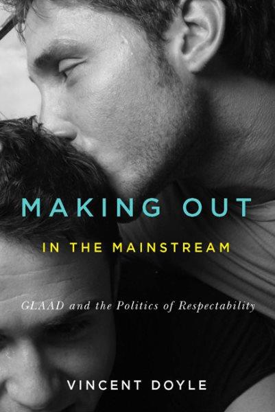 Making out in the mainstream : GLAAD and the politics of respectability / Vincent Doyle.