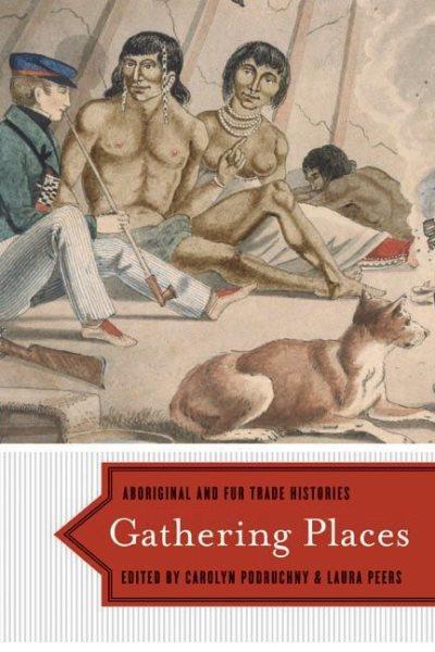 Gathering places : aboriginal and fur trade histories / edited by Carolyn Podruchny and Laura Peers.