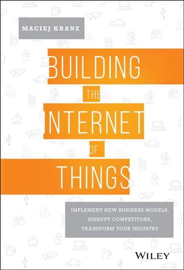 Building the Internet of things : implement new business models, disrupt competitors, and transform your industry / Maciej Kranz.