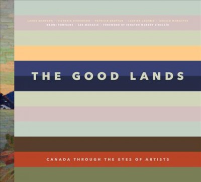The good lands : Canada through the eyes of artists / Laura Brandon, Victoria Dickenson, Patricia Grattan, Laurier Lacroix, Gerald McMaster, Naomi Fontaine, Lee Maracle ; foreword by Senator Murray Sinclair.