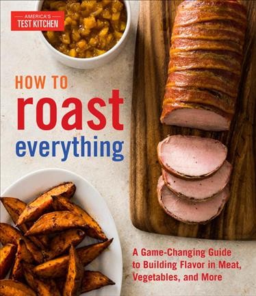 How to roast everything : a game-changing guide to building flavor in meat, vegetables, and more / the editors at America's Test Kitchen.