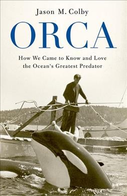Orca : how we came to know and love the ocean's greatest predator / Jason M. Colby.
