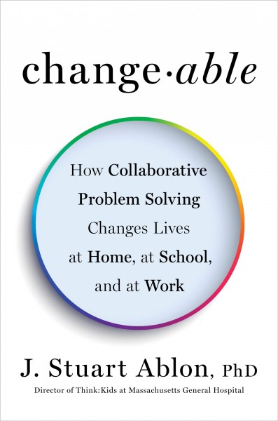 Changeable : how collaborative problem solving changes lives at home, at school, and at work / J. Stuart Ablon, PhD.