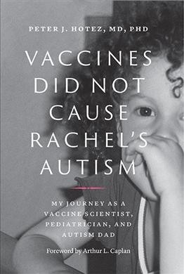 Vaccines did not cause Rachel's autism : my journey as a vaccine scientist, pediatrician, and autism dad / Peter J. Hotez, MD, PhD ; foreword by Arthur L. Caplan (Division of Medical Ethics, NYU School of Medicine).