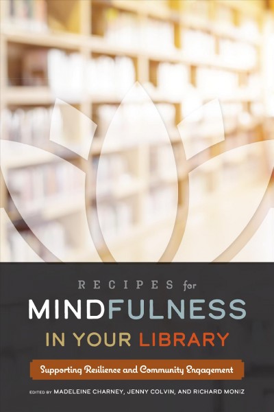 Recipes for mindfulness in your library : supporting resilience and community engagement / edited by Madeleine Charney, Jenny Colvin, and Richard Moniz.