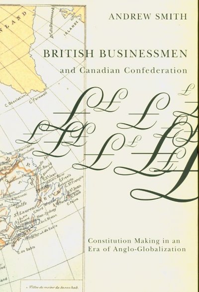British businessmen and Canadian confederation : constitution-making in an era of Anglo-globalization / Andrew Smith.