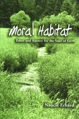 Moral habitat : ethos and agency for the sake of earth / Nancie Erhard.