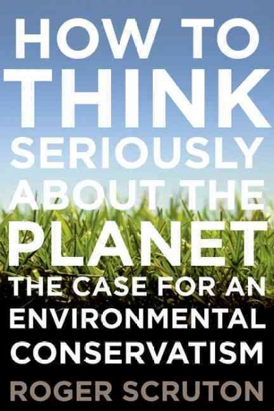 How to think seriously about the planet : the case for an environmental conservatism / Roger Scruton.