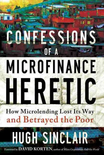 Confessions of a microfinance heretic : how microlending lost its way and betrayed the poor / Hugh Sinclair.