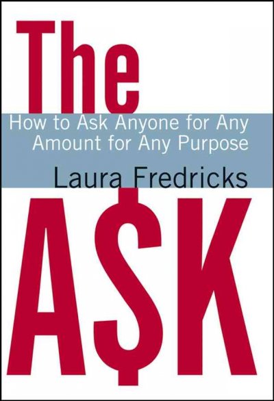 The ask : how to ask anyone for any amount for any purpose / Laura Fredricks ; foreword by Susan Earl Hosbach, Jon M. Wagner, Andrea McManus.