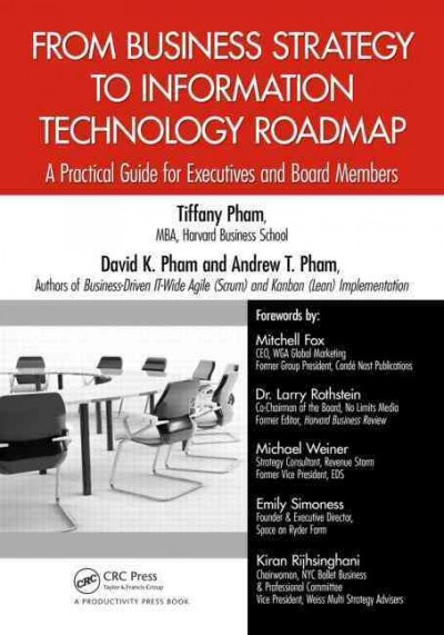 From business strategy to information technology roadmap : a practical guide for executives and board members / Tiffany Pham, MBA, Harvard Business School, David K. Pham, and Andrew Pham, authors of Business-Drivern IT-Wide Agile (Scrum) and Kaban (Lean) Implementation ; forewords by: Mitchell Fox, CEO, WGA Global Marketing, Former Group President, Condé Nast Publications, Dr. Larry Rothstein, Co-Chairman of the Board, No Limits Media, Former Editor, Harvard Business Review, Michael Weiner, Strategy Consultant, Revenue Storm, Former Vice President, EDS, Enily Simoness, Founder & Executive Director, Space on Ryder Farm, Kiran Rijhsinghani, Chairwoman, NYC Ballet Business & Profesional Committee, Vice President, Weiss Multi Strategy Advisors.