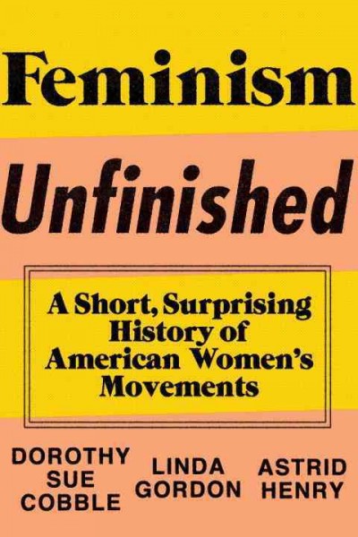 Feminism unfinished : a short, surprising history of American women's movements / Dorothy Sue Cobble, Linda Gordon, and Astrid Henry.