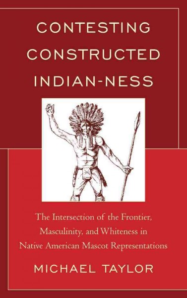 Contesting constructed Indianness : the intersection of the frontier, masculinity, and whiteness in Native American mascot representatives / Michael Taylor.