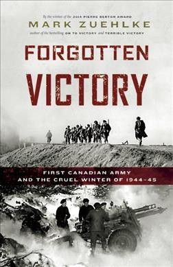 Forgotten victory : First Canadian Army and the cruel winter of 1944-45 / Mark Zuehlke.