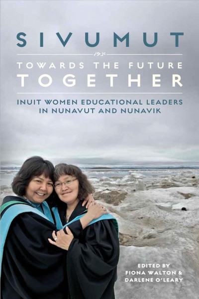 Sivumut : towards the future together : Inuit women educational leaders in Nunavut and Nunavik / edited by Fiona Walton and Darlene O'Leary.