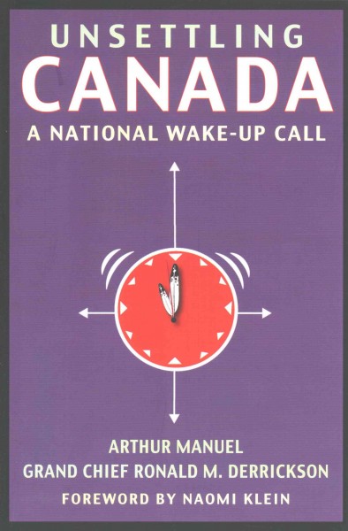 Unsettling Canada : a national wake-up call / by Arthur Manuel and Grand Chief Ronald M. Derrickson ; with a foreword by Naomi Klein.