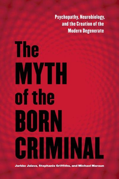 The myth of the born criminal : psychopathy, neurobiology, and the creation of the modern degenerate / Jarkko Jalava, Stephanie Griffiths, and Michael Maraun.
