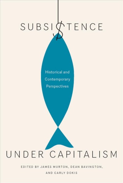 Subsistence under capitalism : historical and contemporary perspectives / edited by James Murton, Dean Bavington, and Carly Dokis.