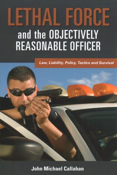 Lethal force and the "objectively reasonable" officer : law, liability, policy, tactics and survival / John Michael Callahan.