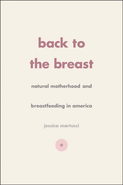Back to the breast : natural motherhood and breastfeeding in America / Jessica L. Martucci.