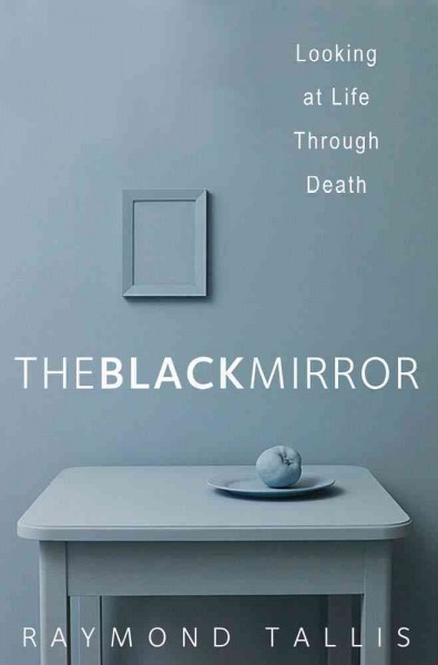 The black mirror : looking at life through death / Raymond Tallis.