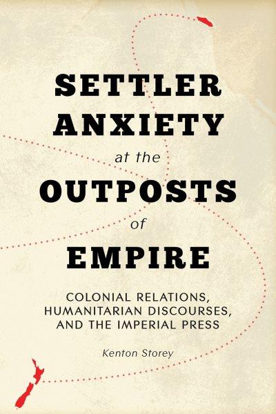 Settler anxiety at the outposts of empire : colonial relations, humanitarian discourses, and the imperial press / Kenton Storey.