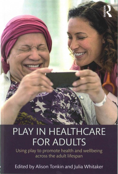 Play in healthcare for adults : using play to promote health and wellbeing across the adult lifespan / edited by Alison Tonkin and Julia Whitaker.