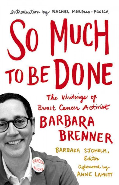 So much to be done : the writings of breast cancer activist Barbara Brenner / Barbara Brenner ; edited by Barbara Sjoholm ; introduction by Rachel Morello-Frosch ; afterword by Anne Lamott.