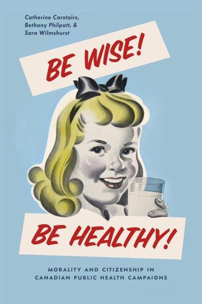 Be wise! Be healthy! : morality and citizenship in Canadian public health campaigns / Catherine Carstairs, Bethany Philpott, Sara Wilmshurst.