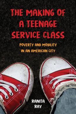 The making of a teenage service class : poverty and mobility in an American city / Ranita Ray.