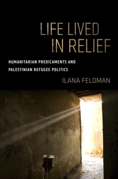 Life lived in relief : humanitarian predicaments and Palestinian refugee politics / Ilana Feldman.