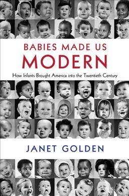 Babies made us modern : how infants brought America into the twentieth century / Janet Golden (Rutgers University-Camden).
