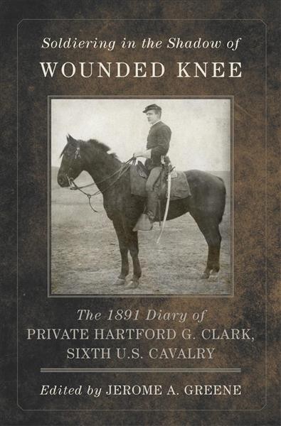 Soldiering in the shadow of Wounded Knee : the 1891 diary of Private Hartford G. Clark, Sixth U.S. Cavalry / edited by Jerome A. Greene.