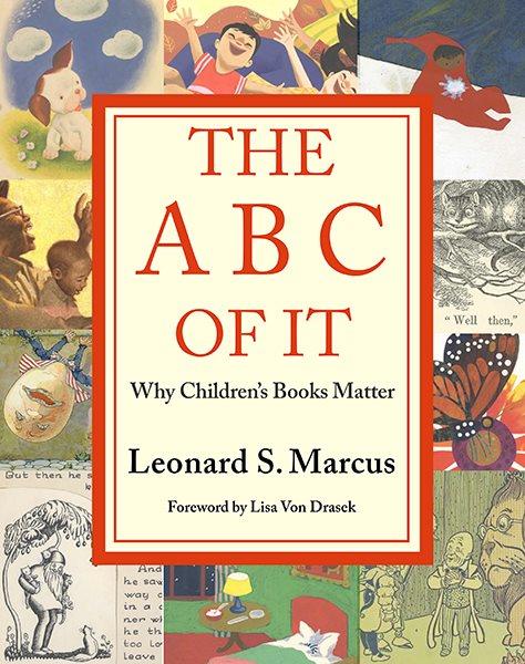 The ABC of it : why children's books matter / Leonard S. Marcus ; foreword by Lisa Von Drasek ; designed by Lauren Stringer ; contributing editors: Lisa Von Drasek, JoAnn Jonas, Mary Schultz, Lauren Stringer.