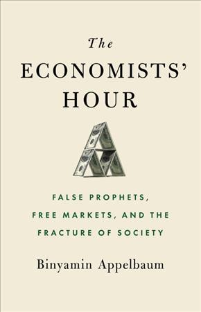 The economists' hour : false prophets, free markets, and the fracture of society / Binyamin Appelbaum.