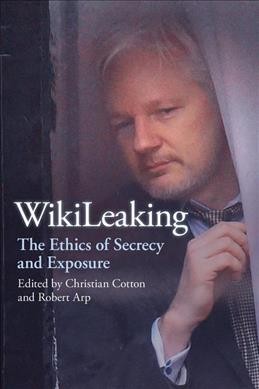 Wikileaking : the ethics of secrecy and exposure / edited by Christian Cotton and Robert Arp.