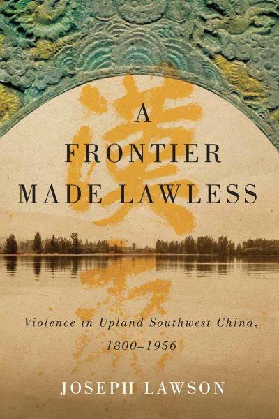 A frontier made lawless : violence in upland Southwest China, 1800-1956 / Joseph Lawson.