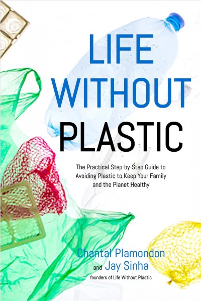 Life without plastic : the practical step-by-step guide to avoiding plastic to keep your family and the planet healthy / Chantal Plamondon and Jay Sinha (founders of Life Without Plastic).