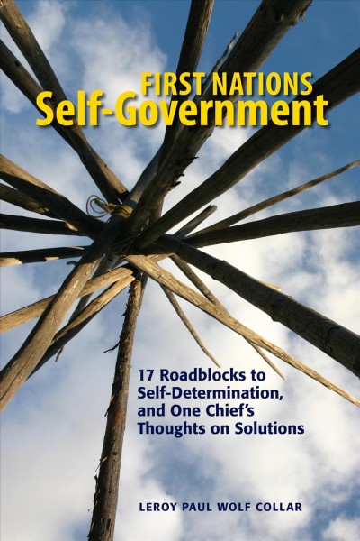 First Nations self-government : 17 roadblocks to self-determination, and one Chief's thoughts on solutions / Leroy Paul Wolf Collar.
