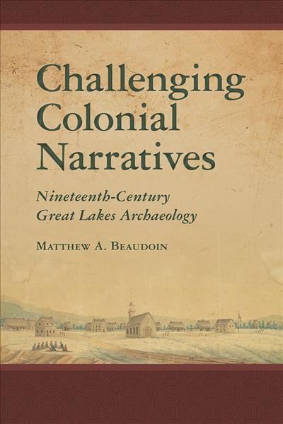 Challenging colonial narratives : nineteenth-century Great Lakes archaeology / Matthew A. Beaudoin.
