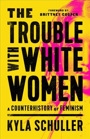 The trouble with white women : a counterhistory of feminism / Kyla Schuller ; foreword by Brittney Cooper.